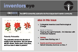 Inventors Eye. December 2013, volume four issue six. The USPTO's bimonthly publication for the independent inventor community. Patently Poinsettis. The poinsettia remains the favorite of holiday home decorators. But just where did this vibrant, festive plant come from, and how does it relate to patents? Also in this issue: Collegiate Inventors Lead Technological Charge. Spark of Genius:Tripping the Light Fantastic - An interview with W. Richard Frederick. Advice: Lower Fees Starting Jan. 1. Events and Announcements:Detroit Saturday Seminar on Dec. 7