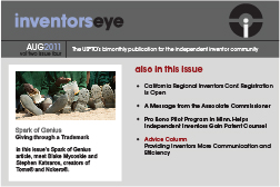 Inventors Eye. August 2011 Vol two issue four. The USPTO's bimonthly publication for the independent inventor community. Spark of Genius Giving through a Trademark In this issue's Spark of Genius article, meet Blake Mycoskie and Stephen Katsaros, creators of Toms® and Nokero®. Also in this issue California Regional Inventors Conf. Registration Is Open A Message from the Associate Commissioner Pro Bono Pilot Program in Minn. Helps Independent Inventors Gain Patent Counsel Advice Column Providing Inventors More Communication and Efficiency.